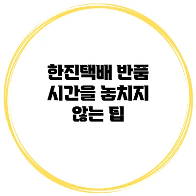 한진택배 반품 시간을 놓치지 않는 팁